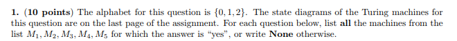1. (10 points) The alphabet for this question is 0, 1,2. The state diagrams of the Turing machines for this question are on the last page of the assignment. For each question below, list all the machines from the list Mi, M2, Ms, M, Ms for which the answer is yes, or write None otherwise.