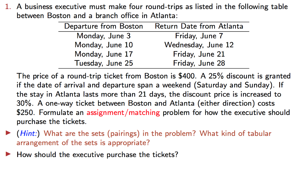 1. A business executive must make four round-trips as listed in the following table between Boston and a branch office in Atlanta; Departure from Boston Return Date from Atlanta Monday, June 3 Friday, June 7 Monday, June 10 Wednesday, June 12 MondayJune 17 FridayJune 21 Tuesday, June 25 FridayJune 28 The price of a round-trip ticket from Boston is $400. A 25% discount is granted if the date of arrival and departure span a weekend (Saturday and Sunday). If the stay in Atlanta lasts more than 21 days, the discount price is increased to 30%. A one-way ticket between Boston and Atlanta (either direction) costs $250. Formulate an assignment /matching problem for how the executive should purchase the tickets (Hint:) What are the sets (pairings) in the problem? What kind of tabular arrangement of the sets is appropriate? D How should the executive purchase the tickets?
