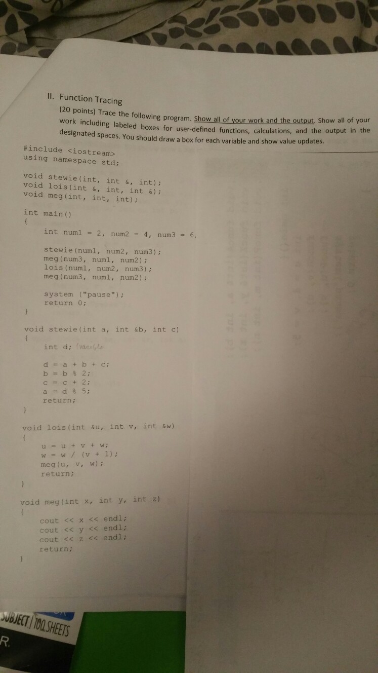 11. Function Tracing (20 points) Trace the following program. Show a work including labeled designated spaces. You should draw a box for each variable and show value updates. ll our work and the Show all of your boxes for user-defined functions, calculations, and the output in the #include <iostream> using namespace std: void stewie(int, int &, int): void lois (int &, int, int &); void meg(int, int, int); int main( int numl 2, num2 4, num3 6, stewie (numl, num2, num3) meg (num3, numl, num2); lois (numl, num2, num3): meg (num3, numl, num2); system (pause) return 0: 

<div class=