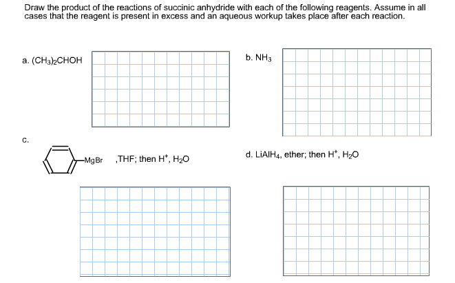 Draw the product of the reactions of succinic anhydride with each of the following reagents. Assume in all cases that the reagent is present in excess and an aqueous workup takes place after each reaction. b. NH3 a. (CH3)2CHOH d. LiAIH ether; then H*, H20 4, gBr THF; then H+, H20