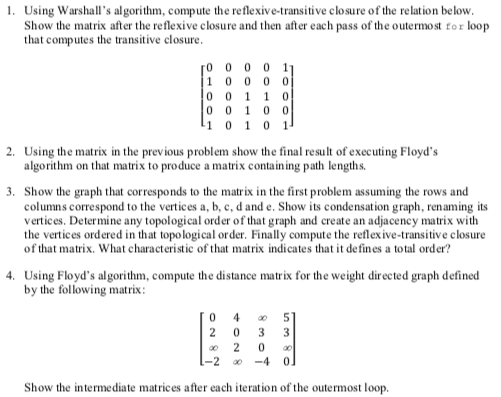 1. Using Warshalls algorithm, compute the reflexive-transitive clo sure of the relation below Show the matrix after the reflexive closure and then after each pass of the outermost tor loop that computes the transitive closure 0 0 0 0 1 0 0 1 0 0 2. Using the matrix in the previous problem show the final result of executing Floyds algorithm on that matrix to produce a matrix containing path lengths. 3. Show the graph that corresponds to the matrix in the first problem assuming the rows and columns correspond to the vertices a, b, c, d and e. Show its condensation graph renaming its vertices. Determine any topological order of that graph and create an adjacency matrix with the vertices ordered in that topological order. Finally compute the reflexive-transitive closure of that matrix. What characteristic of that matrix indicates that it defines a total order? 4. Using Floyds algorithm, compute the distance matrix for the weight directed graph defined by the following matrix oo 2 0 Show the intermediate matrices after each iteration of the outermost loop