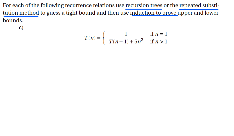 For each of the following recurrence relations use recursion trees or the repeated substi- tution method to guess a tight bound and then use induction to prove upper and lower bounds. c)