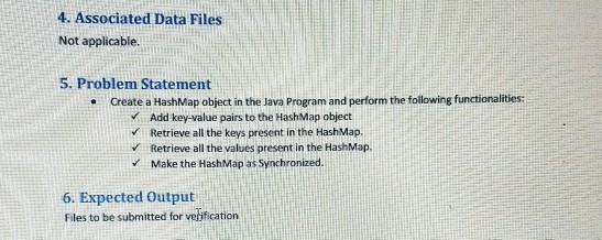 4. Associated Data Files Not applicable 5. Problem Statement .Create a HashMap object in the Java Program and perform the following functionalities Add key-value pairs to the HashMap object Retrieve all the keys present in the HashMap. Retrieve all the values present in the HashMap Make the HashMap as Synchronized. 6. Expected Output Files to be submitted for verification