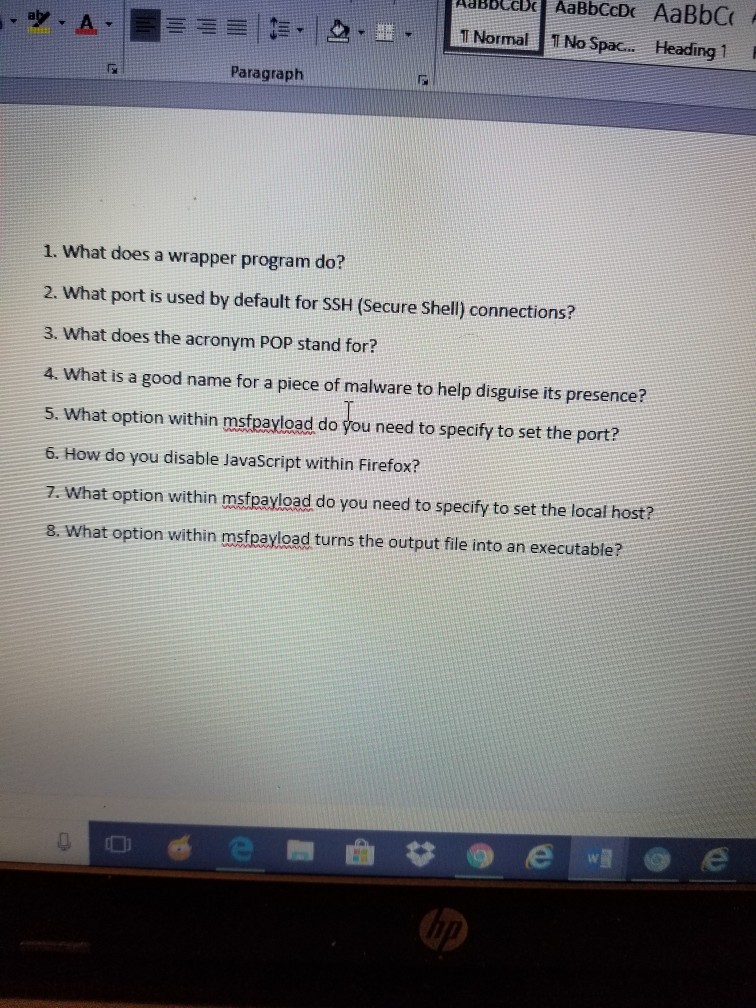 Lupbecbe AaBbCcDc AaBbC Normal 1 No Spac.. Heading 1 ??.lo !? Paragraph 1. What does a wrapper program do? 2. What port is used by default for SSH (Secure Shell) connections? 3. What does the acronym POP stand for? 4. What is a good name for a piece of malware to help disguise its presence? 5. What option within msfpayload do you need to specify to set the port? 6. How do you disable JavaScript within Firefox? 7. What option within mstpayload do you need to specify to set the local host? 8. What option within msfpayload turns the output file into an executable?