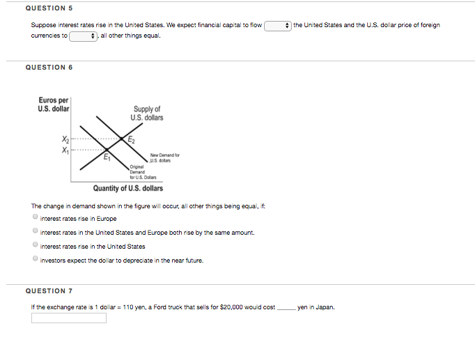 QUESTION 5 Suppose interest rates rise in the United States. We expect financial capital to flow the United States and the us. dolar price of foreign currenc es to , a l other things equal. QUESTION 6 Euros per U.S. dollar Supply of U.S. dollars X2 New Dernand for U.S.d dollars Original or UlS. Dollars Quantity of U.S. dollars The change in demand shown in the figure will occur, all other things being equal, i interest rates rise in Europe interest rates in the United States and Europe both rise by the same amount. interest rates rise in the United States investors expect the dolar to depreciate in the near future. QUESTION 7 If the exchange rate s 1 dolar-110 yen, a Ford truck that sells for $20,000 would cost yen n Japan.