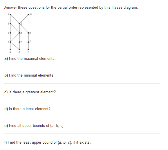 Answer these questions for the partial order represented by this Hasse diagram. a) Find the maximal elements b) Find the minimal elements c) Is there a greatest element? d) Is there a least element? e) Find all upper bounds of (a, b, c f) Find the least upper bound of(a b, c), if it exists.