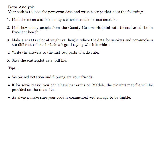 Data Analysis Your task is to load the patients data and write a script that does the following: 1. Find the mean and median ages of smokers and of non-smokers 2. Find how many people from the County General Hospital rate themselves to be in Excellent health 3. Make a scatterplot of weight vs. height, where the data for smokers and non-smokers are different colors. Include a legend saying which is which 4. Write the answers to the first two parts to a .txt file 5. Save the scatterplot as a .pdf file. Tips Vectorized notation and filtering are your friends. If for some reason you dont have patients on Matlab, the patients.mat file will be provided on the class site. . As always, make sure your code is commented well enough to be legible.