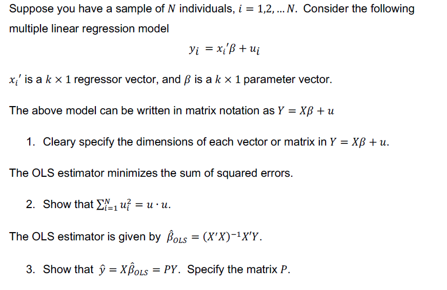 Suppose you have a sample of N individuals, i = 1,2, multiple linear regression model N. Consider the following x is a k x 1 regressor vector, and ? is a k x 1 parameter vector The above model can be written in matrix notation as Y XB u 1. Cleary specify the dimensions of each vector or matrix in Y-XB u The OLS estimator minimizes the sum of squared errors. 2. Show that uf-u-u. The OLS estimator is given by Bous (XX)-1XY. OLS