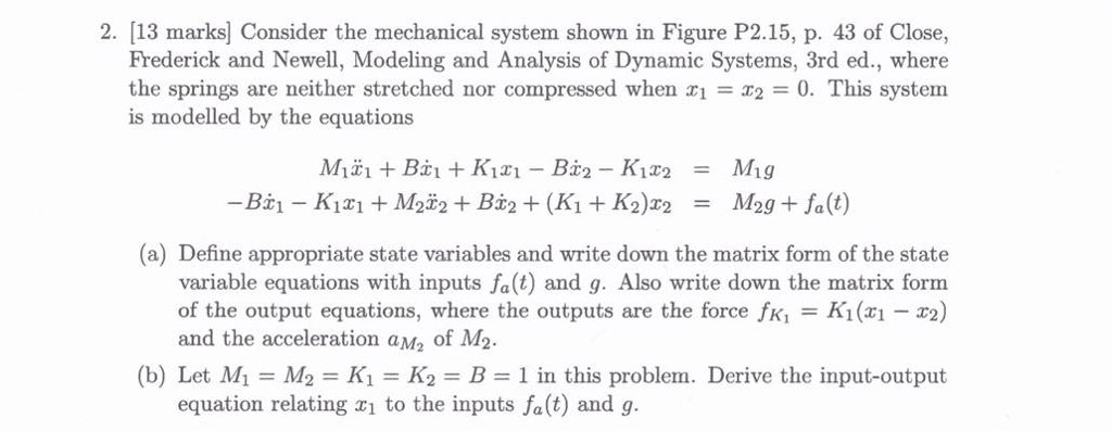 2. [13 marks Consider the mechanical system shown in Figure P2.15, p. 43 of Close, Frederick and Newell, Modeling and Analysis of Dynamic Systems, 3rd ed., where the springs are neither stretched nor compressed when x1 = x2 = 0. This system is modelled by the equations (a) Define appropriate state variables and write down the matrix form of the state variable equations with inputs fa(t) and g. Also write down the matrix form of the output equations, where the outputs are the force fK = K1(x1-x2) and the acceleration aM2 of M2. (b) Let M1 = M2 = K1 = K2 = B = 1 in this problem. Derive the input-output equation relating xi to the inputs fa(t) and g.