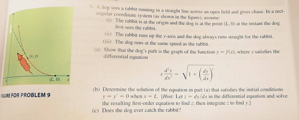 . A dog sees a rabbit running in a straight line across an open field and gives chase. In a angular coordinate system (as shown in the figure), assume: (G) The rabbit is at the origin and the dog is at the point (L, 0) at the instant the dog first sees the rabbit. (i) The rabbit runs up the y-axis and the dog always runs straight for the rabbit. (iii) The dog runs at the same speed as the rabbit. (a) Show that the dogs path is the graph of the function y f(x), where y satisfies the (x. y) differential equation (L. 0) r (b) Determine the solution of the equation in part (a) that satisfies the initial conditions IGURE FOR PROBLEM 9 y = y, = 0 when x = L. [Hint: Let z-dy/dx in the differential equation and solve the resulting first-order equation to find ; then integrate z to find y.] (c) Does the dog ever catch the rabbit?