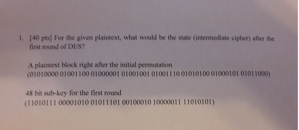 1. [40 pts] For the given plaintext, what would be the state (intermediate cipher) after the first round of DES? A plaintext block right after the initial permutatiorn (01010000 01001100 01000001 01001001 01001110 01010100 01000101 01011000) 48 bit sub-key for the first round (11010111 00001010 01011101 00100010 10000011 11010101)