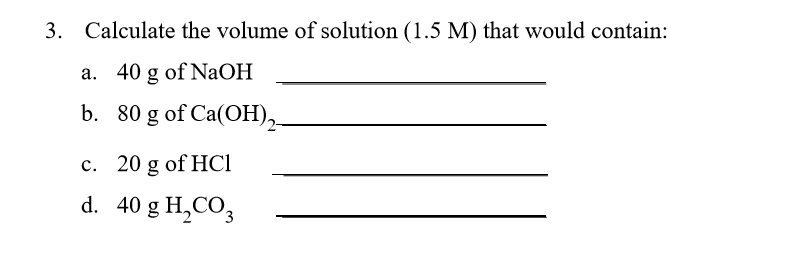Calculate the volume of solution (1.5 M) that would contain: a. 40 g of NaOH b. 80 g of Ca (OH) c. 20 g of HCI d. 40 g H,CO 3.