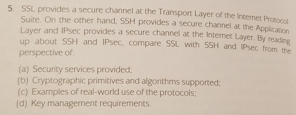 5. SSL provides a secure channel at the Transport Layer of the Internet Protocol Suite. On the other hand, SSH provides a secure channel at the Application Layer and IPsec provides a secure channel at the Internet Layer. By reading up about SSH and IPsec, compare SSL with SSH and IPsec from the perspective of (a) Security services provided; (b) Cryptographic primitives and algorithms supported: (c) Examples of real-world use of the protocols; (d) Key management requirements.