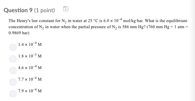 Question 9 (1 point) The Henrys law constant for N2 in water at 25 C is 60 x 10 mol/kg bar. What is the equilibrium concentration of N2 in water when the partial pressure of N2 is 586 mm Hg? (760 mm Hg 1 atm- 0.9869 bar) 1.4 x 10-9 M 1.8 x 105 M 4.6 x 104 M 7.7 × 10-4 M 7.9 x 104 M