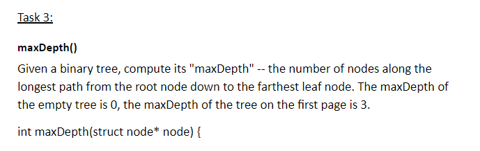 maxDepth() Given a binary tree, compute its maxDepth the number of nodes along the longest path from the root node down to the farthest leaf node. The maxDepth of the empty tree is 0, the maxDepth of the tree on the first page is 3 int maxDepth(struct node* node) {