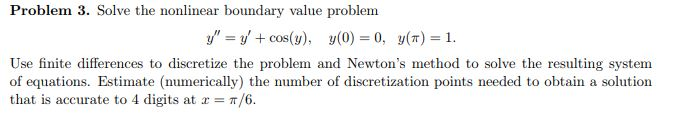 Problem 3. Solve the nonlinear boundary value problem y = y + cos(y), y(0) = 0, y(n) = 1. Use finite differences to discretize the problem and Newtons method to solve the resulting system of equations. Estimate (numerically) the number of discretization points needed to obtain a solution that is accurate to 4 digits at x = π/6.