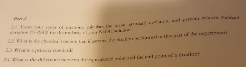 Part 2 2.1. From your series of the deviation (% RSD) for the molarity ofyour NaOH solution. ttrations, calculate the mean, standard deviation, and percent relative standard 2.2. What is the chemical reaction that illustrates the titration performed in this part of the experimen 2.3. What is a primary standard 24. What is the difference between the equivalence point an d the end point of a titration?