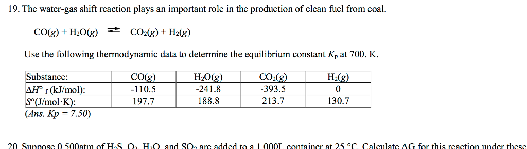 19. The water-gas shift reaction plays an important role in the production of clean fuel from coal. CO(g) + H2O(g) COdg) + H2(g) Use the following thermodynamic data to determine the equilibrium constant Kp at 700. K COg H08 CO(8) -393.5 H2(g) Substance: Af (kJ/mol): o(J/mol.K) Ans. Kp = 7.50) -110.5 197.7 241.8 188.8 213.7 130.7 20 Sunnose 0 500atm ofH2S 0 Hn and S0, are added to a 1 Q00L. container at 25 °C Calculate AG for this reaction under these