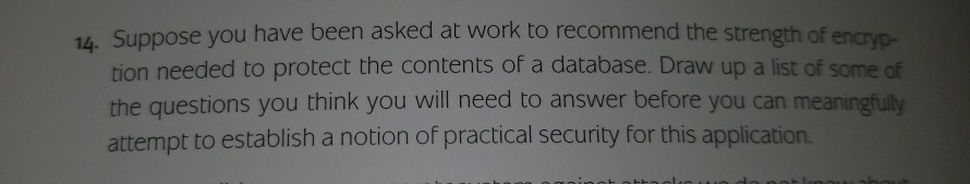 14. Suppose you have been asked at work to recommend the strength of encryp- tion needed to protect the contents of a database. Draw up a list of some of the questions you think you will need to answer before you can meaningfuly attempt to establish a notion of practical security for this application.