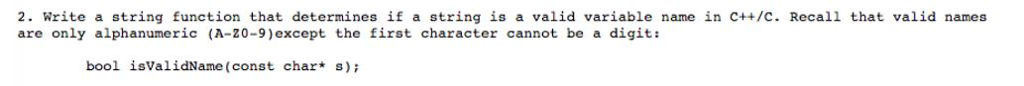 2. write a string function that determines if a string is a valid variable name in C++/C. Recall that valid names are only alphanumeric (A-20-9)except the first character cannot be a digit: bool isValidName (const char s)