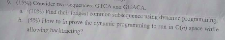 9. (15%) Consider two sequences: GTCA and GGACA. a. (10%) Find their foigest common subsequence using dynamic programming b, (5%) How to improve the dynamic programming to run in O(n) space while allowing backtracting?