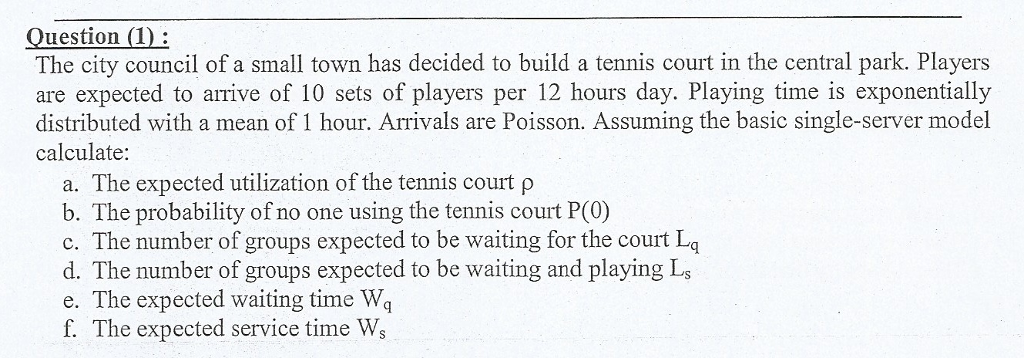 Question (D The city council of a small town has decided to build a tennis court in the central park. Players are expected to arrive of 10 sets of players per 12 hours day. Playing time is exponentially distributed with a mean of 1 hour. Arrivals are Poisson. Assuming the basic single-server model calculate a. The expected utilization of the tennis court p b. The probability of no one using the tennis court P(0) c. The number of groups expected to be waiting for the court Lq d. The number of groups expected to be waiting and playing Ls e. The expected waiting time Wq f. The expected service time Ws
