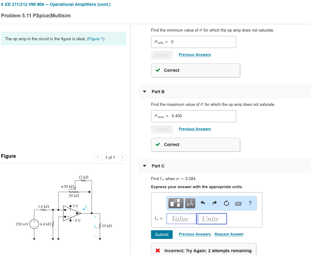 ?EE 211 /212 HW #06-Operational Amplifiers (cont.) Problem 5.11 PSpice Multisim Find the minimum value of s for which the op amp does not saturate The op amp in the circuit in the figure is ideal. (Figure 1) min= 0 Previous Answers Correct Part B Find the maximum value of s for which the op amp does not saturate smax= 0.400 Previous Answer Correct Figure Part C 12 k Find zo when s = 0.284 Express your answer with the appropriate units 50 kO 1.6 kO 5 V i -5 V oalue 250 mV 6.4 kO 10kO Submit Previous Answers Request Answer Incorrect, Try Again: 2 attempts remaining