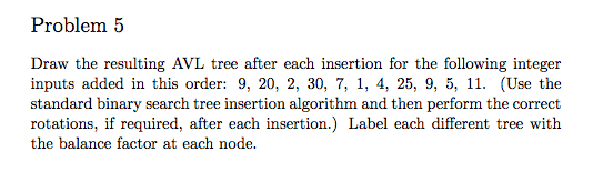 Problem 5 Draw the resulting AVL tree after each insertion for the following integer inputs added in this order: 9, 20, 2, 30, 7, 1, 4, 25, 9, 5, 11. se the standard binary search tree insertion algorithm and then perform the correct rotations, if required, after each insertion.) Label each different tree with the balance factor at each node.