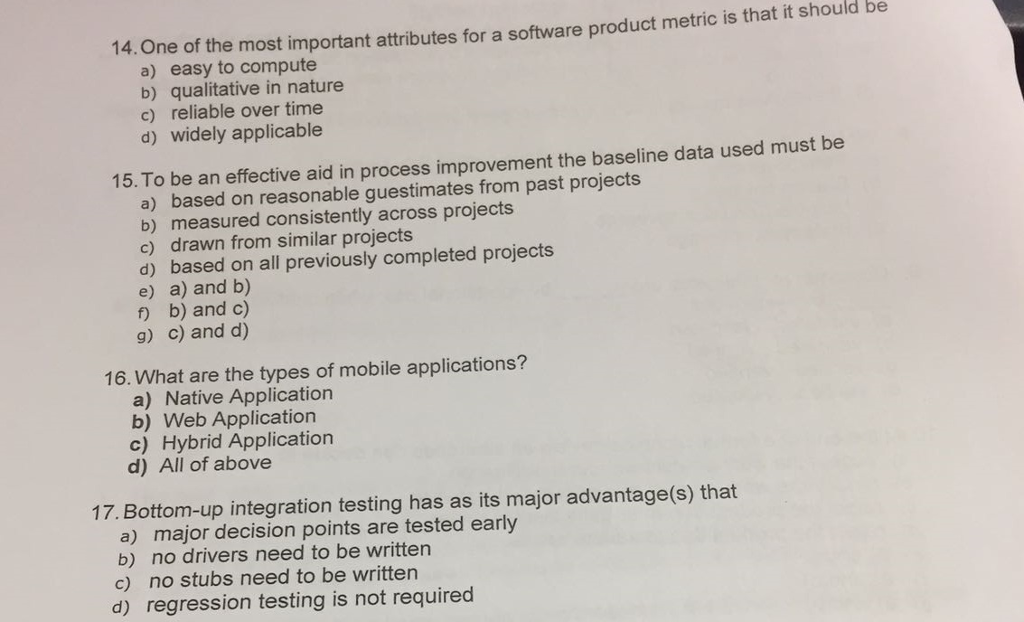 14. One of the most important attributes for a software product metric is that it should be a) easy to compute b) qualitative in nature c) reliable over time d) widely applicable 15. To be an effective aid in process improvement the baseline data used must be a) based on reasonable guestimates from past projects b) measured consistently across projects c) drawn from similar projects d) based on all previously completed projects e) a) and b) f b) and c) g) c) and d) 16. What are the types of mobile applications? a) Native Application b) Web Application c) Hybrid Application d) All of above 17. Bottom-up integration testing has as its major advantage(s) that a) major decision points are tested early b) no drivers need to be written c) no stubs need to be written d) regression testing is not required