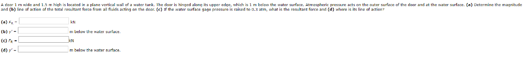 A daor 1 m wide and 1.5 m high is located in a plane vertical wall of a water tank. The daor is hinged along its upper edge, which is 1 m bclaw the water surface. Atmaspheric pressure acts on the outer surface of the door and at the water surface. (a) Dctermine thc magnitude and (h) line af action af tha total resultant forca from all fluids acting on the donr. (c) If tha water surface gage pressure is raised to D.3 atm, what is the resultant force and (d) whera is its lina of action? (a) FH (b) y- (c) FR kN m belo the water surface. m below the water surface