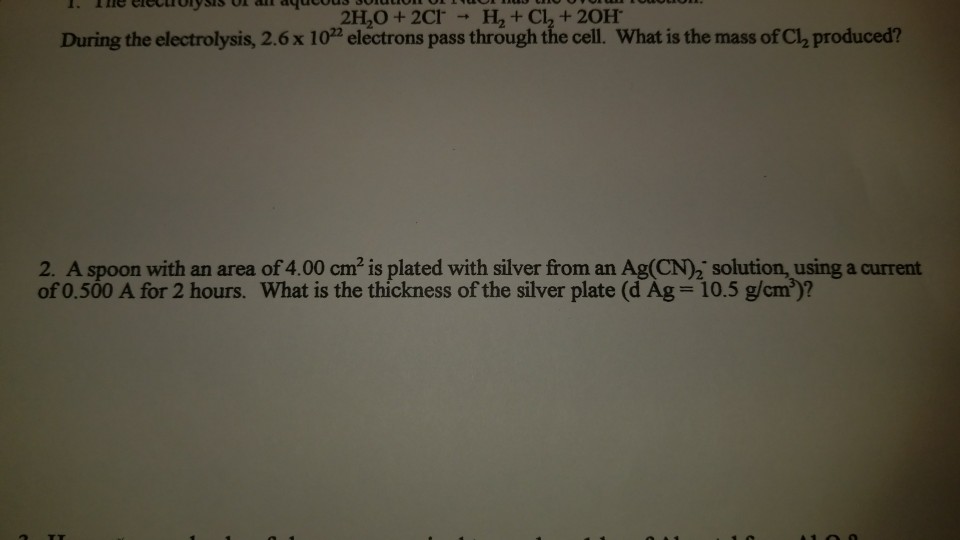 2H,O + 2Cl-→ H2 + Cl2 + 20H. During the electrolysis, 2.6x 10 electrons pass through the cell. What is the mass of Cl, produced? 2. A spoon with an area of 4.00 cm2 is plated with silver from an Ag(CN)2 solution, using a current of0.500 A for 2 hours. What is the thickness ofthe silver plate (d Ag = 10.5 gamy?