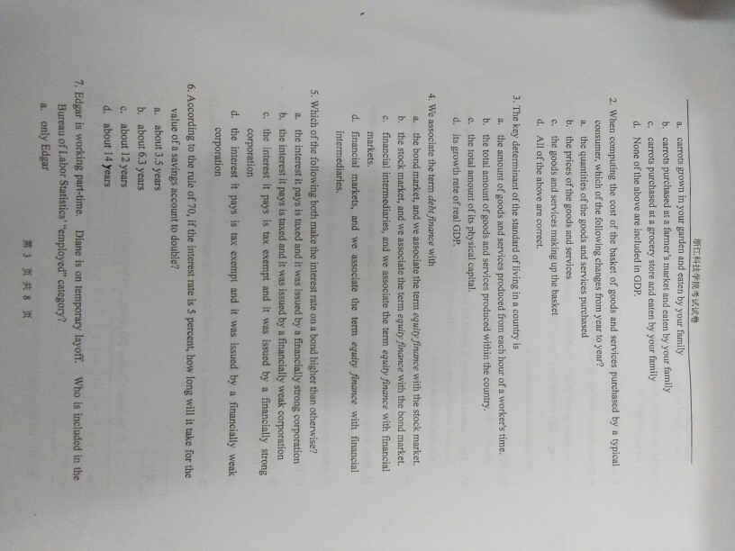 ?????????? a. b. c. d. carrots grown in your garden and eaten by your family carrots purchased at a farmers market and eaten by your family carrots purchased at a grocery store and eaten by your family None of the above are included in GDP 2. When computing the cost of the basket of goods and services purchased by a typical consumer, which of the following changes from year to year? a. the quantities of the goods and services purchased b. the prices of the goods and services c. the goods and services making up the basket d. All of the above are correct. 3. The key determinant of the standard of living in a country is the amount of goods and services produced from each hour of a workers time. b. the total amount of goods and services produced within the country c. the total amount of its physical capital. d. its growth rate of real GDP 4. We associate the term debt finance with a. b. c. the bond market, and we associate the term equity finance with the stock market. the stock market, and we associate the term equity finance with the bond market. financial intermediaries, and we associate the term equity finance with financial markets. d. financial markets, and we associate the term equity finance with financial intermediaries. 5. Which of the following both make the interest rate on a bond higher than otherwise? a. the interest it pays is taxed and it was issued by a financially strong corporation b. the interest it pays is taxed and it was issued by a financially weak corporation c. the interest it pays is tax exempt and it was issued by a financially strong corporation d. the interest it pays is tax exempt and it was issued by a financially weak corporation 6. According to the rule of 70, if the interest rate is 5 percent, how long will it take for the value of a savings account to double? a. about 3.5 years b. about 6.3 years c. about 12 years d. about 14 years 7. Edgar is working part-time. Diane is on temporary layoff. Who is included in the Bureau of Labor Statistics employed category? a. only Edgar ?3??8?