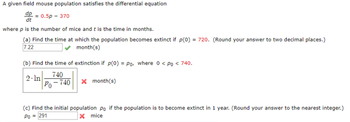A given field mouse population satisfies the differential equation de dt 0.5p-370 where p is the number of mice and t is the time in months. (a) Find the time at which the population becomes extinct if p(O) 720. (Round your answer to two decimal places.) 7.22 (b) Find the time of extinction if p(0) = Po, where 0 < Po < 740. 2.In-740 month(s) Po-740 | | month(s) (c) Find the initial population Po if the population is to become extinct in 1 year. (Round your answer to the nearest integer) Po 291 mice