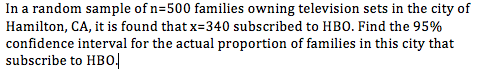 In a random sample of n=500 families owning television sets in the city of Hamilton, CA, it is found that x-340 subscribed to HBO. Find the 95% confidence interval for the actual proportion of families in this city that subscribe to HBO!