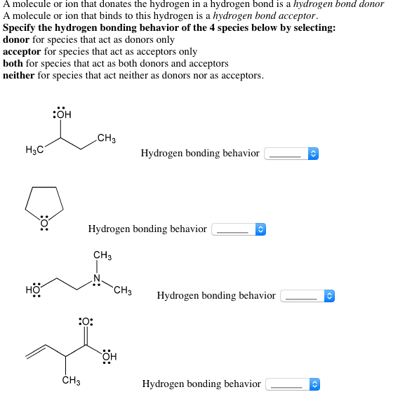 A molecule or ion that donates the hydrogen in a hydrogen bond is a hydrogen bond donor A molecule or ion that binds to this hydrogen is a hydrogen bond acceptor Specify the hydrogen bonding behavior of the 4 species below by selecting: donor for species that act as donors only acceptor for species that act as acceptors only both for species that act as both donors and acceptors neither for species that act neither as donors nor as acceptors :OH CH3 H3C Hydrogen bonding behavior Hydrogen bonding behavior CH3 HO Hydrogen bonding behavior OH CH3 Hydrogen bonding behavior