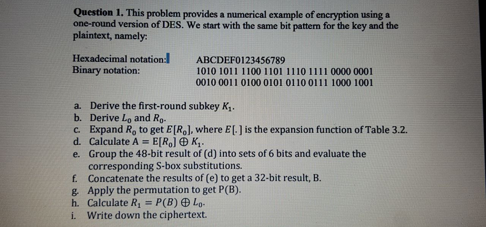 Question 1. This problem provides a numerical example of encryption using a one-round version of DES. We start with the same bit pattern for the key and the plaintext, namely: Hexadecimal notation: Binary notation: ABCDEF0123456789 1010 1011 1100 1101 1110 1111 0000 0001 0010 0011 0100 0101 0110 0111 1000 1001 a. Derive the first-round subkey K1 b. Derive Lo and Ro. c. Expand Ro to get E[Ro], where EL] is the expansion function of Table 3.2 d. Calculate A=E[Ro]?K1 e. Group the 48-bit result of (d) into sets of 6 bits and evaluate the corresponding S-box substitutions. f. Concatenate the results of (e) to get a 32-bit result, B. g Apply the permutation to get P(B). h. Calculate R1P(B) Lo i. Write down the ciphertext.