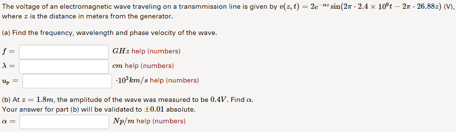 The voltage of an electromagnetic wave traveling on a transmmission line is given by v(z, t) = 2e a:sin(2p . 2.4 × 109t-27-2688z) (V). where z is the distance in meters from the generator (a) Find the frequency, wavelength and phase velocity of the wave. GHz help (numbers) cm help (numbers) 103km/s help (numbers) Up (b) At z = 1.8m, the amplitude of the wave was measured to be 0.4V. Find a. Your answer for part (b) will be validated to 0.01 absolute. Np/m help (numbers)