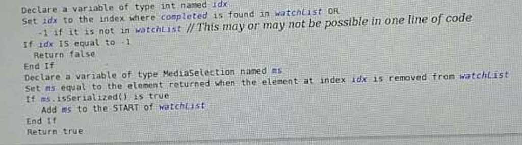 Declare a variable of type int named Idx found in watchtist OR of code Set to the index where is in one line r, 1 if it is not in watchList llThis may or may not be possible idx is equal to Return false Declare a variable of type Mediasetection named ms watchList set ns equal to the element returned when the element at index id is removed from tf is true Add ms to the START of watchust End if Return true