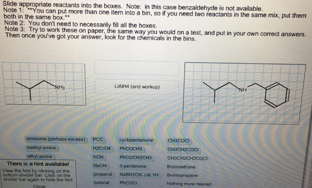 Slide appropriate reactants into the boxes. Note: in this case benzaldehyde is not available. Note 1: You can put more than one item into a both in the same box.** , so if you need two reactants in the same mix, put them Note 2: You dont need to necessarily fill all the boxes nTery touve k thvour onpaper, the sarm w you wo/en a est, and put in your own correct answers. H2 LiAIH4 (and workup) ammonia (perhaps excess) PCCcyclopentanoneCH3COCI methyl amine ethyl amine CH3CH2COc CH3CH2CH2CoCI Bromoethane KON PHCocHżcH NaOH propanal NaBH3CN, cat H Bromopropane butanal PHCcoci There is a hint availablel View the hint by clicking on the bottom divider ban Click on the divider bar again to hide the hint Nothing more needed Closeil