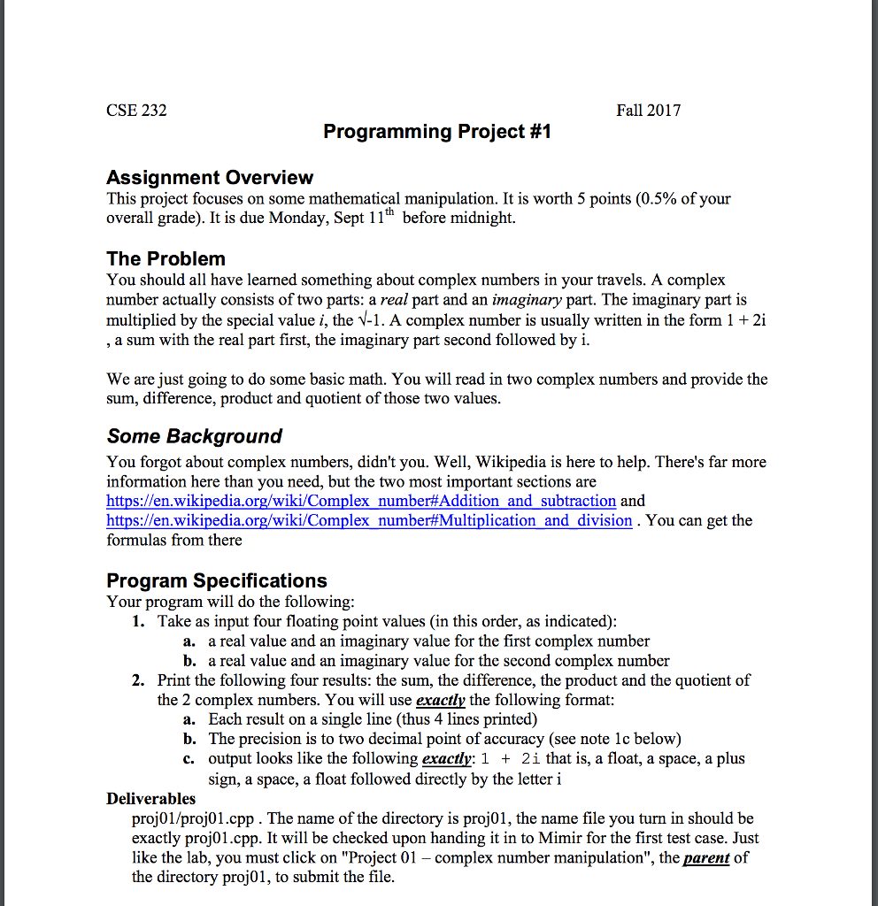 CSE 232 Fall 2017 Programming Project #1 Assignment Overview This project focuses on some mathematical manipulation. It is worth 5 points (0.5% of your overall grade). It is due Monday, Sept 11h before midnight The Problem You should all have learned something about complex numbers in your travels. A complex number actually consists of two parts: a real part and an imaginary part. The imaginary part is multiplied by the special value i, the V-1. A complex number is usually written in the form 1 2i a sum with the real part first, the imaginary part second followed by i We are just going to do some basic math. You will read in two complex numbers and provide the sum, difference, product and quotient of those two values Some Background You forgot about complex numbers, didnt you. Well, Wikipedia is here to help. Theres far more information here than you need, but the two most important sections are https://en.wikipedia.org/wiki/Complex number#Addition and subtraction and https://en.wikipedia.org/wiki/Complex number#Multiplication and division. You can get the formulas from there Program Specifications Your program will do the following 1. Take as input four floating point values (in this order, as indicated) a. a real value and an imaginary value for the first complex number b. a real value and an imaginary value for the second complex number 2. Print the following four results: the sum, the difference, the product and the quotient of the 2 complex numbers. You will use exactly the following format: a. Each result on a single line (thus 4 lines printed) b. The precision is to two decimal point of accuracy (see note 1c below) c. output looks like the following exactly: 1 + 2i that is, a float, a space, a plus sign, a space, a float followed directly by the letteri Deliverables proj01/proj01.cpp. The name of the directory is proj01, the name file you turn in should be exactly proj01.cpp. It will be checked upon handing it in to Mimir for the first test case. Just like the lab, you must click on Project 01 - complex number manipulation, the parent of the directory proj01, to submit the file