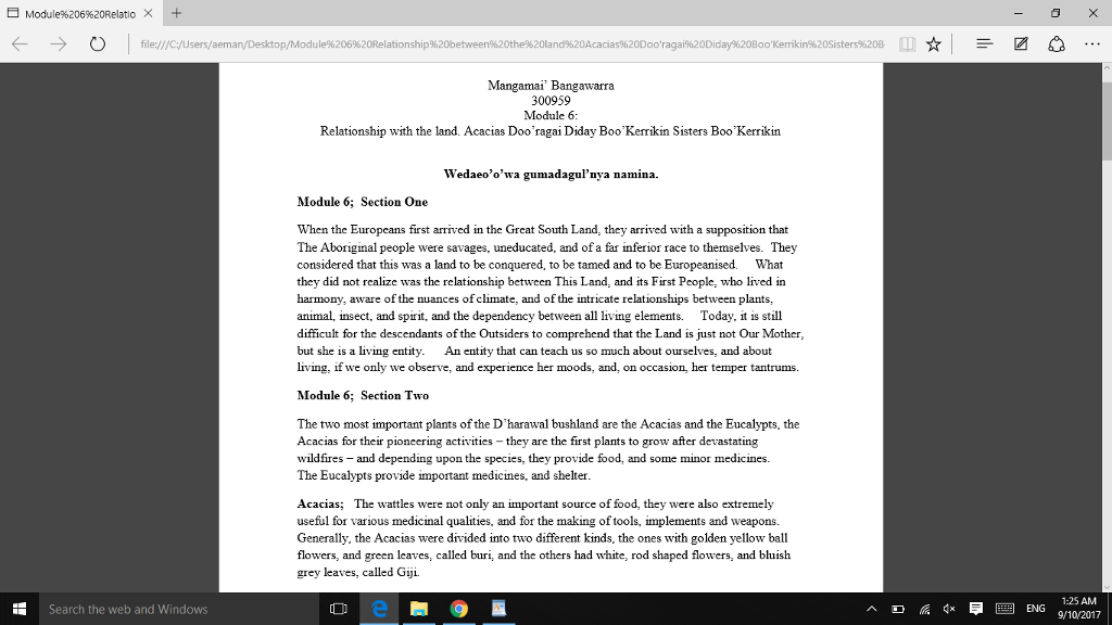 Module%206%20Relatio × + ← → file:///C:/Users/aeman/Desktop/Module%206%20Relationship% Mangamai Bangawarra 300959 Module6 Relationship with the land. Acacias Doo ragai Diday BooKerikin Sisters BooKerrikin Wedaeoowa gumadagulnya namina. Module 6 Section One When the Europeans first arrived in the Great South Land, they arrived with a supposition that The Aboriginal people were savages, uneducated, and of a far inferio race to themselves. They considered that this was a land to be conquered, to be tamed and to be Europeanised. What they did not realize was the relationship between This Land, and its First People, who lived in harmony, aware of the nuances of climate, and of the intricate relationships between plants, animal, insect, and spirit, and the dependency between all living elements. Today, it is still difficult for the descendants of the Outsiders to comprehend that the Land is just not Our Mother but she is a living entity An entity that can teach us so much about ourselves, and about living, if we only we observe, and experience her moods, and, on occasion, her temper tantrums. Module 6; Section Two The two most important plants of the Dharawal bushland are the Acacias and the Eucalypts, the Acacias for their pioneering activities they are the first plants to grow after devastating wildfires and depending upon the species, The Eucalypts provide important medicines, and shelter provide food, and some minor medicines. Acacias; The wattles were not only an important source of food, they were also extremely useful for various medicinal qualities, and for the making of tools, implements and weapons. Generally, the Acacias were divided into two different kinds, the one$ with golden yellow ball flowers, and green leaves, called buri, and the others had white, rod shaped flowers, and bluish grey leaves, called Giji. 1:25 AM ENG 9/10/2017 Search the web and Windows