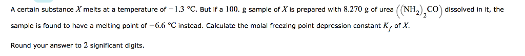 A certain substance X melts at a temperature of -1.3 °C. But if a 100. g sample of X is prepared with 8.270 g of urea ((NHO dissolved in it, the sample is found to have a melting point of 6.6 °C instead. Calculate the molal freezing point depression constant Ky of X Round your answer to 2 significant digits