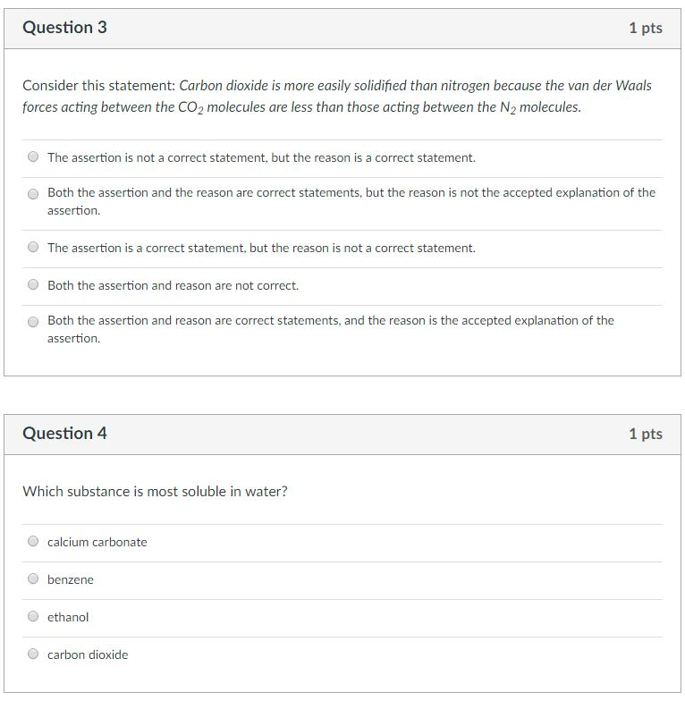 Question 3 1 pts Consider this statement: Carbon dioxide is more easily solidified than nitrogen because the van der Waals forces acting between the CO2 molecules are less than those acting between the N2 molecules. O The assertion is not a correct statement, but the reason is a correct statement. Both the assertion and the reason are correct statements, but the reason is not the accepted explanation of the assertion. O O The assertion is a correct statement, but the reason is not a correct statement. O Both the assertion and reason are not correct. O Both the assertion and reason are correct statements, and the reason is the accepted explanation of the assertion Question 4 1 pts Which substance is most soluble in water? O calcium carbonate O benzene O ethanol O carbon dioxide