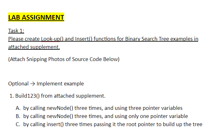 LAB ASSIGNMENT Task 1: (Attach Snipping Photos of Source Code Below) OptionalImplement example 1. Build123) from attached supplement. A. by calling newNode) three times, and using three pointer variables B. by calling newNode() three times, and using only one pointer variable C. by calling insert() three times passing it the root pointer to build up the tree