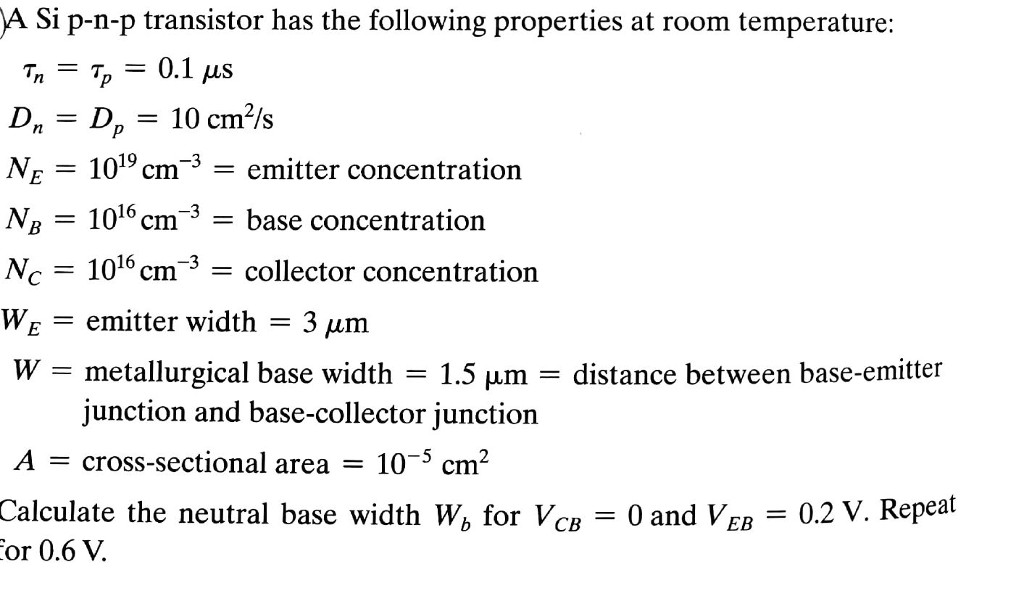 A Si p-n-p transistor has the following properties at room temperature Dn Dp- 10 cm/s NB - 1016cm3 - base concentration 019 cm-3- emitter concentration 016cm-3- collector concentration emitter width 3 ?m metallurgical base width junction and base-collector junction N-= 1 W 1.5 ?m distance between base-emitter Across-sectional area - 103 cm Calculate the neutral base width W, for VcB - 0 and VEB 0.2 V. Repeat or 0.6 V.