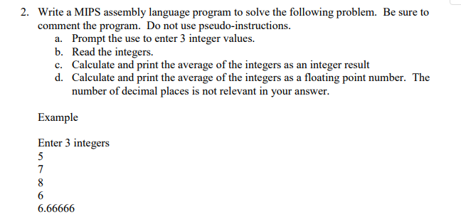 2. Be sure to Write a MIPS assembly language program to solve the following problem. comment the program. Do not use pseudo-instructions. Prompt the use to enter 3 integer values. Read the integers. Calculate and print the average of the integers as an integer result Calculate and print the average of the integers as a floating point number. number of decimal places is not relevant in your answer. a. b. c. d. The Enter 3 integers 6.66666