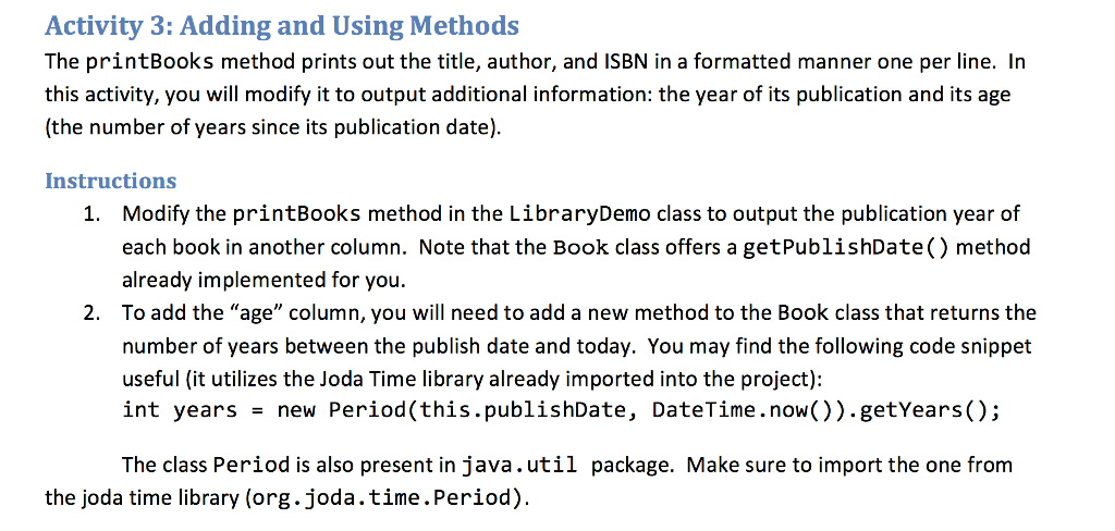 Activity 3: Adding and Using Methods The printBooks method prints out the title, author, and ISBN in a formatted manner one per line. In this activity, you will modify it to output additional information: the year of its publication and its age (the number of years since its publication date). Instructions Modify the printBooks method in the LibraryDemo class to output the publication year of each book in another column. Note that the Book class offers a getPublishDate() method already implemented for you To add the age column, you will need to add a new method to the Book class that returns the number of years between the publish date and today. You may find the following code snippet useful (it utilizes the Joda Time library already imported into the project): int years new Period(this.publishDate, DateTime . now.)).getYears.): 1. 2. The class Period is also present in java.util package. Make sure to import the one from the joda time library (org.joda.time.Period)