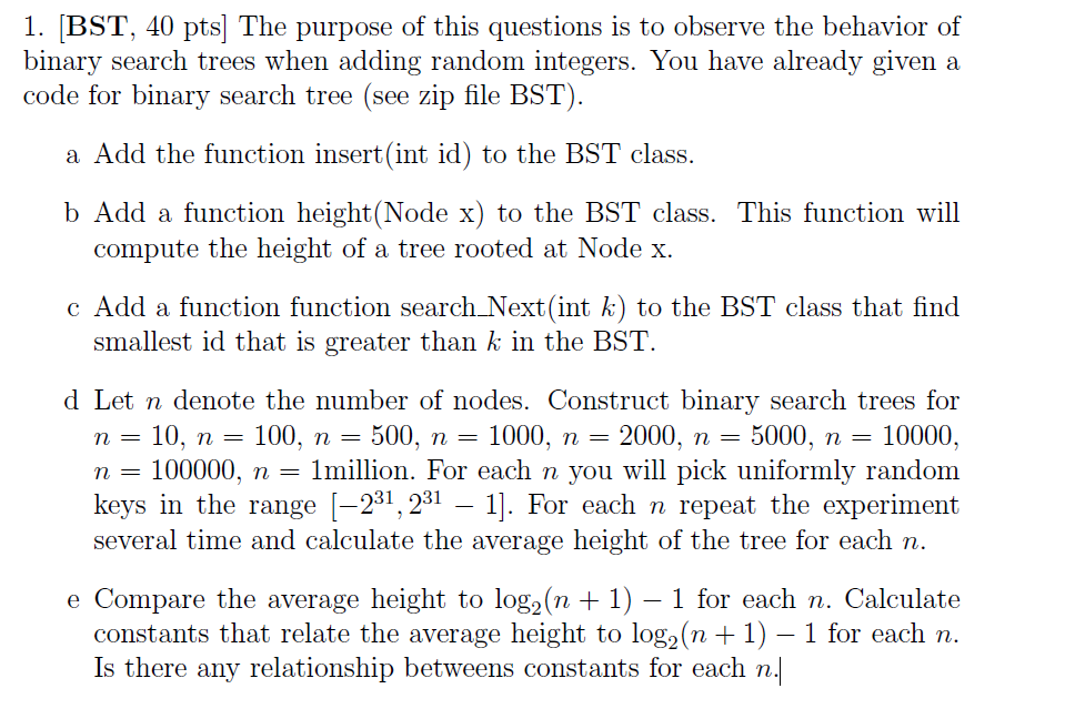 1. BST, 40 pts The purpose of this questions is to observe the behavior of binary search trees When adding random integers. You have already given a code for binary search tree (see zip file BST) a Add the function insert (int id) to the BST class. b Add a function height(Node x) to the BST class. This function will compute the height of a tree rooted at Node x. c Add a function function search Next (int k) to the BST class that find smallest id that is greater than k in the BST d et n denote the number of nodes Construct binary search trees for n 10, n 100, n 500, n 1000, n 2000, n 5000, n 10000 n 100000, n 1million. For each n you will pick uniformly random keys in the range 31 2 31 1 For each n repeat the experiment several time and calculate the average height of the tree for each n e Compare the average height to loga (n 1) 1 for each n. Calculate constants that relate the average height to log2(n 1) 1 for each n Is there any relationship betweens constants for each n