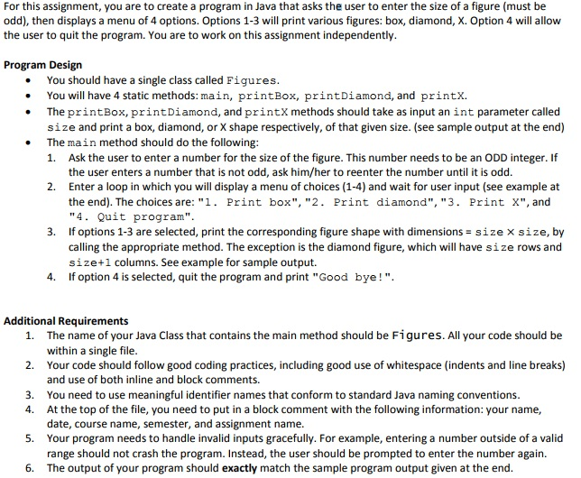 For this assignment, you are to create a program in Java that asks the user to enter the size of a figure (must be odd), then displays a menu of 4 options. Options 1-3 will print various figures: box, diamond, X. Option 4 will allow the user to quit the program. You are to work on this assignment independently Program Design . You should have a single class called Figures . You will have 4 static methods: main, printBox, printDiamond, and printX. . The printBox,printDiamond, and printX methods should take as input an int parameter called size and print a box, diamond, or X shape respectively, of that given size. (see sample output at the end) 1. Ask the user to enter a number for the size of the figure. This number needs to be an ODD integer. If 2. Enter a loop in which you will display a menu of choices (1-4) and wait for user input (see example at . The main method should do the following the user enters a number that is not odd, ask him/her to reenter the number until it is odd. the end). The choices are: 1. Print box, 2. Print diamond, 3. Print X, and 4. Quit program If options 1-3 are selected, print the corresponding figure shape with dimensions-size × size, by calling the appropriate method. The exception is the diamond figure, which will have size rows and size+1 columns. See example for sample output. If option 4 is selected, quit the program and print Good bye! 3. 4. Additional Requirements The name of your Java Class that contains the main method should be Figures. All your code should be within a single file Your code should follow good coding practices, including good use of whitespace (indents and line breaks) and use of both inline and block comments You need to use meaningful identifier names that conform to standard Java naming conventions At the top of the file, you need to put in a block comment with the following information: your name, date, course name, semester, and assignment name. Your program needs to handle invalid inputs gracefully. For example, entering a number outside of a valid range should not crash the program. Instead, the user should be prompted to enter the number again. The output of your program should exactly match the sample program output given at the end 1. 2. 3. 4. 5. 6.