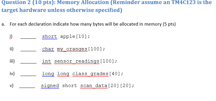 Question 2 (10 pts): Memory Allocation (Reminder assume an TM4C123 is the target hardware unless otherwise specified) a. For each declaration indicate how many bytes will be allocated in memory (5 pts) short apple [10]: l) shar my oranges [1001: iii)- int sensor readings100 long long class .qrades 40]: V) signed short scan data[201 (20